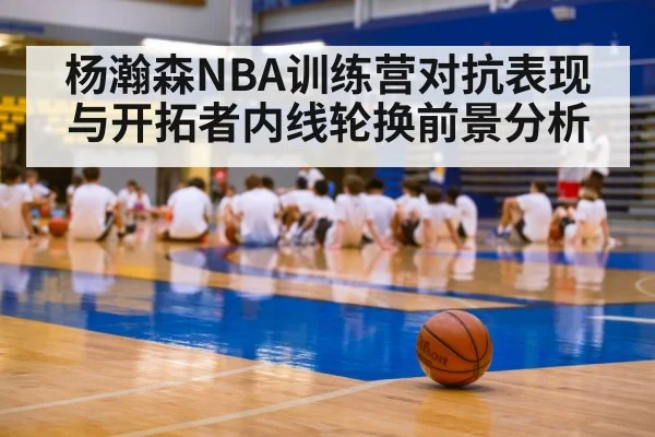 杨瀚森NBA训练营对抗表现与开拓者内线轮换前景分析