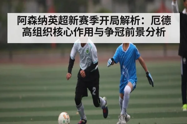 阿森纳英超新赛季开局解析:厄德高组织核心作用与争冠前景分析