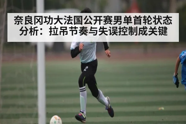 奈良冈功大法国公开赛男单首轮状态分析：拉吊节奏与失误控制成关键